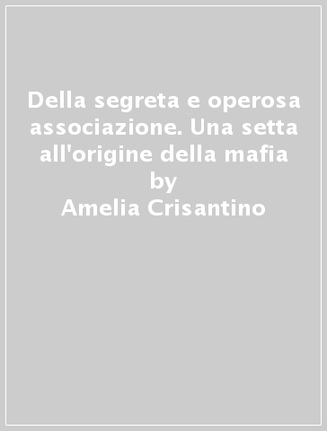 Della segreta e operosa associazione. Una setta all'origine della mafia - Amelia Crisantino