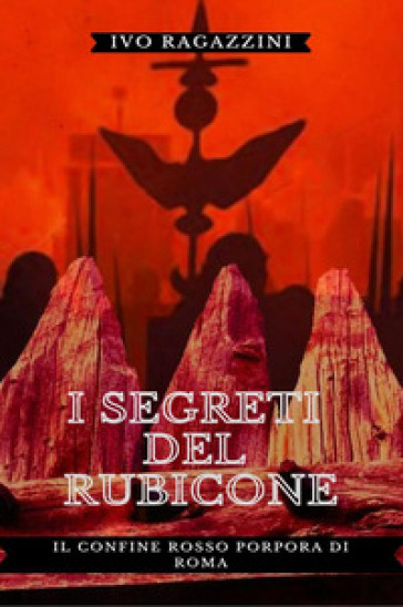 I segreti del Rubicone. Il confine rosso porpora di Roma - Ivo Ragazzini