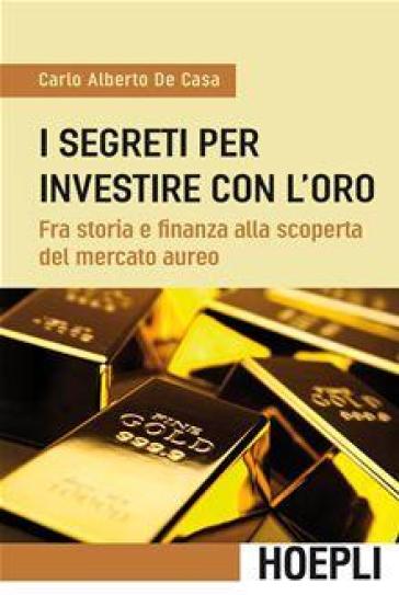 I segreti per investire con l'oro. Fra storia e finanza alla scoperta del mercato aureo - Carlo Alberto De Casa