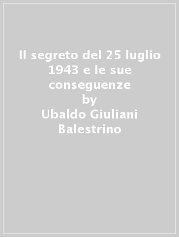 Il segreto del 25 luglio 1943 e le sue conseguenze - Ubaldo Giuliani Balestrino