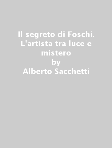 Il segreto di Foschi. L'artista tra luce e mistero - Alberto Sacchetti