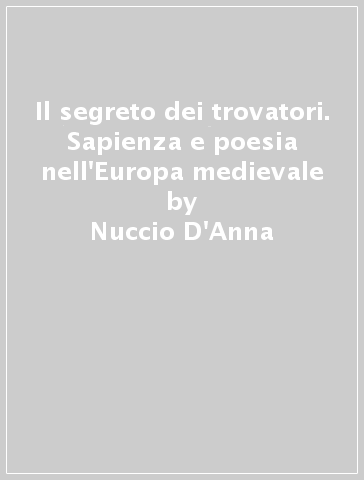 Il segreto dei trovatori. Sapienza e poesia nell'Europa medievale - Nuccio D