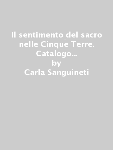 Il sentimento del sacro nelle Cinque Terre. Catalogo della mostra. Ediz. italiana e inglese - Giorgio Zanchetti - Carla Sanguinetti - Colette Dufour Bozzo - Carla Sanguineti