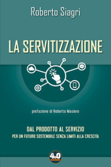 La servitizzazione. Dal prodotto al servizio. Per un futuro sostenibile senza limiti alla crescita - Roberto Siagri