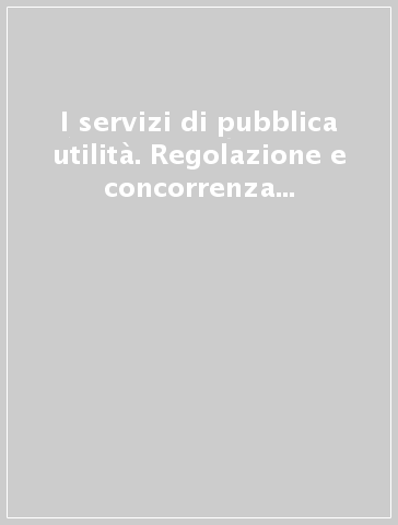 I servizi di pubblica utilità. Regolazione e concorrenza nei nuovi mercati