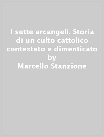 I sette arcangeli. Storia di un culto cattolico contestato e dimenticato - Marcello Stanzione - Carmine Alvino