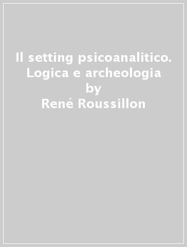 Il setting psicoanalitico. Logica e archeologia - René Roussillon | 