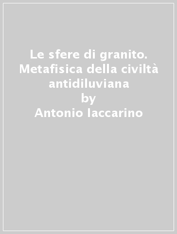 Le sfere di granito. Metafisica della civiltà antidiluviana - Antonio Iaccarino