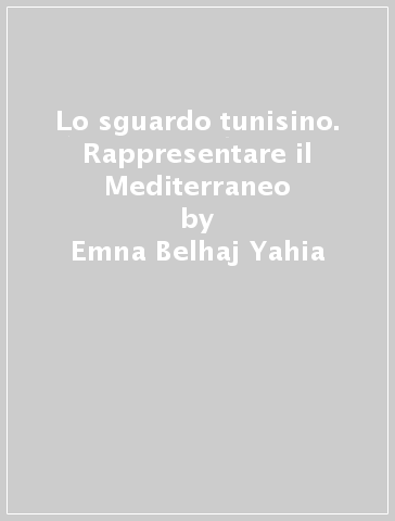 Lo sguardo tunisino. Rappresentare il Mediterraneo - Emna Belhaj Yahia - Sadok Boubaker