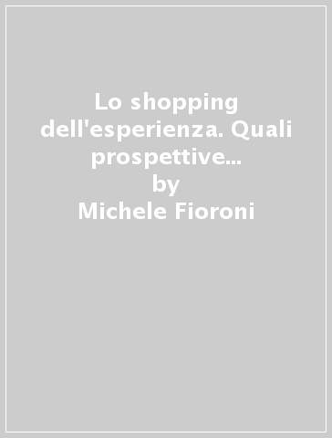 Lo shopping dell'esperienza. Quali prospettive tra devolution sociale, generazioni in movimento e teatralizzazione dell'offerta - Michele Fioroni