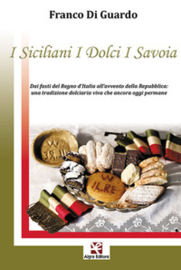 I siciliani i dolci i Savoia. Dai fasti del Regno d'Italia all'avvento della Repubblica: una tradizione dolciaria viva che ancora oggi permane - Franco Di Guardo