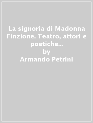 La signoria di Madonna Finzione. Teatro, attori e poetiche nel Rinascimento italiano - Armando Petrini