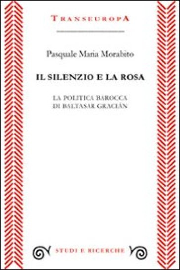 Il silenzio e la rosa. La politica barocca di Baltasar Gracian - Pasquale M. Morabito