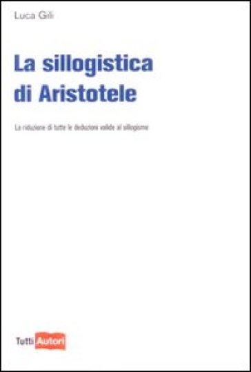 La sillogistica di Aristotele. La riduzione di tutte le deduzioni valide al sillogismo - Luca Gili