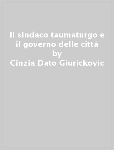 Il sindaco taumaturgo e il governo delle città - Cinzia Dato Giurickovic