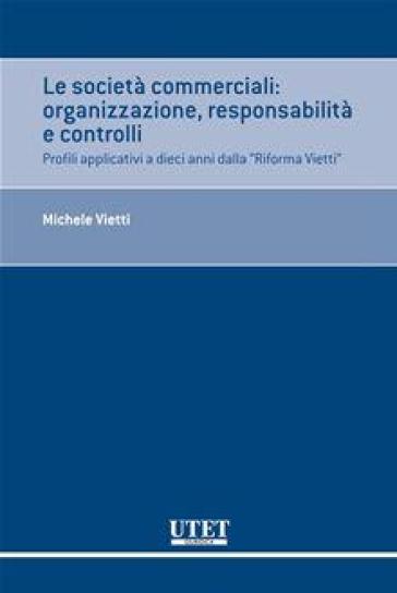 Le società commerciali. Organizzazione, responsabilità e controlli. Profili applicativi a dieci anni dalla «Riforma Vietti» - Michele Vietti