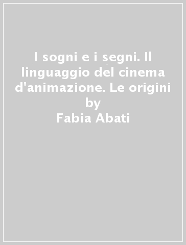 I sogni e i segni. Il linguaggio del cinema d'animazione. Le origini - Fabia Abati