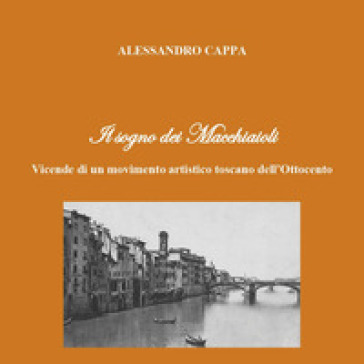 Il sogno dei Macchiaioli. Vicende di un movimento artistico toscano dell'Ottocento - Alessandro Cappa
