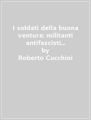 I soldati della buona ventura: militanti antifascisti bresciani nella guerra civile spagnola (1936-1939) - Roberto Cucchini