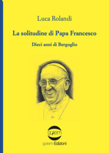 La solitudine di papa Francesco. Dieci anni di Bergoglio - Luca Rolandi