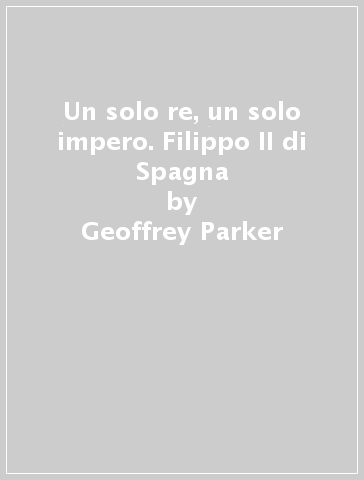 Un solo re, un solo impero. Filippo II di Spagna - Geoffrey Parker
