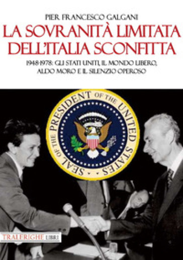 La sovranità limitata dell'Italia sconfitta. 1948-1978: gli Stati Uniti, il mondo libero, Aldo Moro e il silenzio operoso - Pier Francesco Galgani