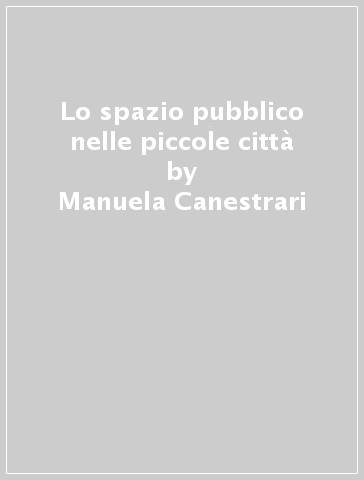 Lo spazio pubblico nelle piccole città - Manuela Canestrari - Giovanni Longobardi