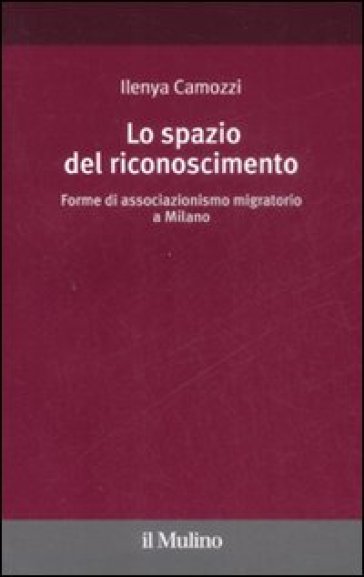 Lo spazio del riconoscimento. Forme di associazionismo migratorio a Milano - Ilenya Camozzi