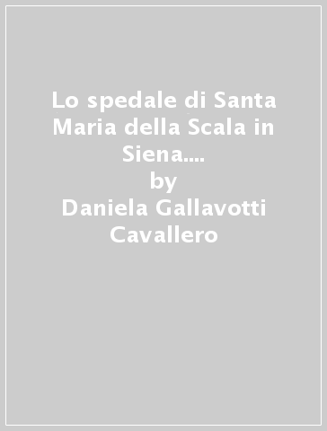 Lo spedale di Santa Maria della Scala in Siena. Vicenda di una committenza artistica - Daniela Gallavotti Cavallero