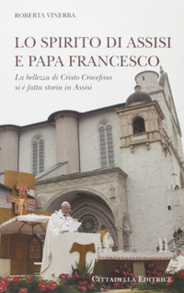 Lo spirito di Assisi e papa Francesco. La bellezza di Cristo Crocefisso si è fatta storia in Assisi - Roberta Vinerba