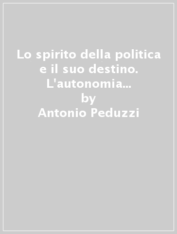 Lo spirito della politica e il suo destino. L'autonomia del politico e il suo tempo - Antonio Peduzzi