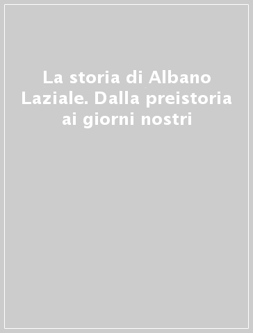 La storia di Albano Laziale. Dalla preistoria ai giorni nostri