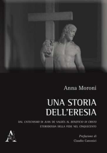 Una storia dell'eresia. Dal catechismo di Juan De Valdés al beneficio di Cristo. Eterodossia della fede nel Cinquecento - Anna Moroni