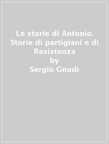 Le storie di Antonio. Storie di partigiani e di Resistenza - Sergio Gnudi