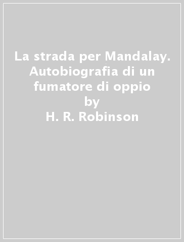 La strada per Mandalay. Autobiografia di un fumatore di oppio - H. R. Robinson