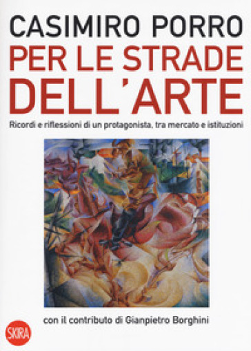 Per le strade dell'arte. Ricordi e riflessioni di un protagonista, tra mercato e istituzioni. Ediz. a colori - Casimiro Porro - Gianpiero Borghini