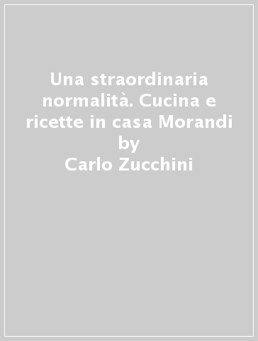 Una straordinaria normalità. Cucina e ricette in casa Morandi - Carlo Zucchini - Simone Sbarbati