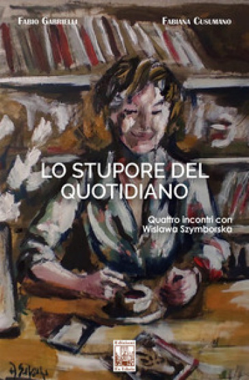 Lo stupore del quotidiano. Quattro incontri con Wislawa Szymborska - Fabio Gabrielli - Fabiana Cusumano