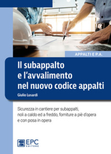 Il subappalto e l'avvalimento nel nuovo codice appalti. Sicurezza in cantiere per subappalti, noli a caldo ed a freddo, forniture a piè d'opera e con posa in opera - Giulio Lusardi