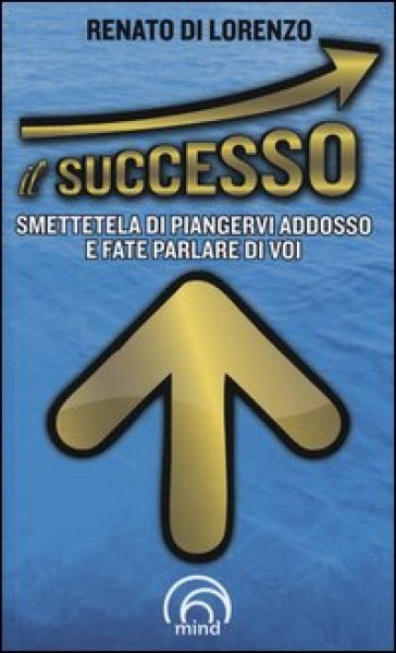 Il successo. Smettetela di piangervi addosso e fate parlare di voi - Renato Di Lorenzo