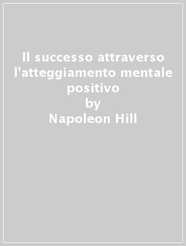Il successo attraverso l'atteggiamento mentale positivo - Napoleon Hill - W. Clement Stone
