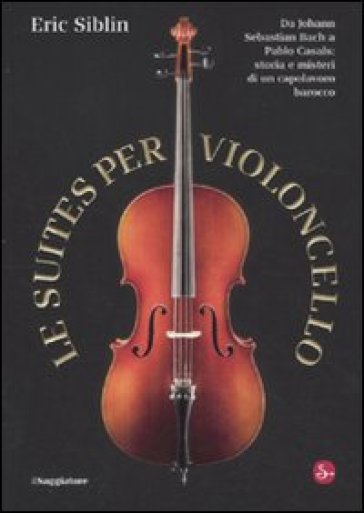 Le suites per violoncello. Da Johann Sebastian Bach a Pablo Casals: storia e misteri di un capolavoro barocco - Eric Siblin