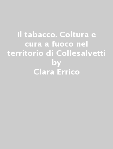 Il tabacco. Coltura e cura a fuoco nel territorio di Collesalvetti - Clara Errico - Michele Montanelli