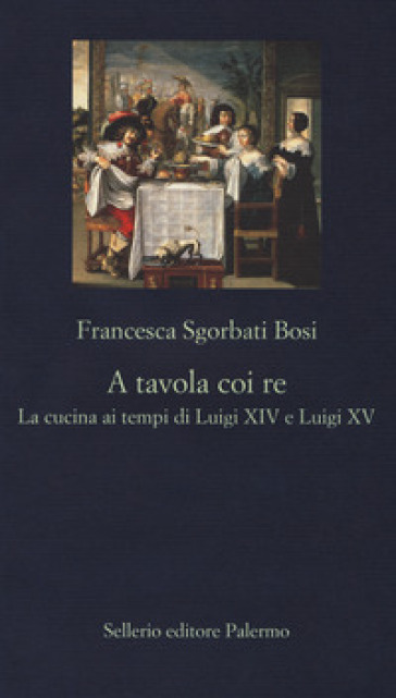 A tavola coi re. La cucina ai tempi di Luigi XIV e Luigi XV - Francesca Sgorbati Bosi