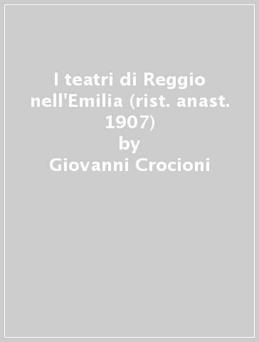 I teatri di Reggio nell'Emilia (rist. anast. 1907) - Giovanni Crocioni