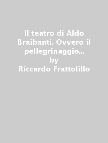 Il teatro di Aldo Braibanti. Ovvero il pellegrinaggio di un dilettante leonardesco tra scritti, formiche e opere - Riccardo Frattolillo