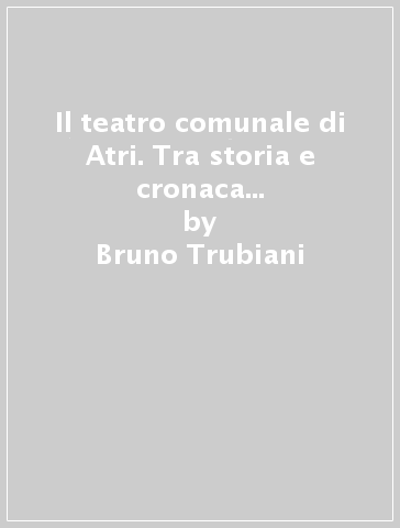 Il teatro comunale di Atri. Tra storia e cronaca (secc. XVIII-XX). Ediz. illustrata - Bruno Trubiani