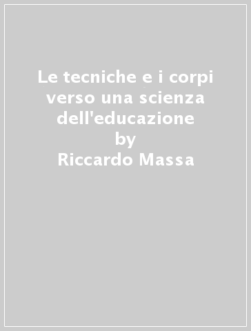 Le tecniche e i corpi verso una scienza dell'educazione - Riccardo Massa