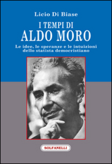 I tempi di Aldo Moro. Le idee, le speranze e le intuizioni dello statista democristiano - Licio Di Biase