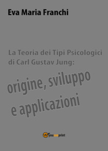 La teoria dei tipi psicologici di Carl Gustav Jung: origine, sviluppo e applicazioni - Eva Maria Franchi